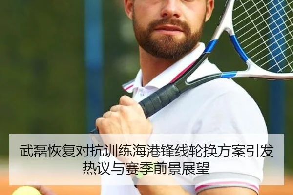 武磊恢复对抗训练海港锋线轮换方案引发热议与赛季前景展望